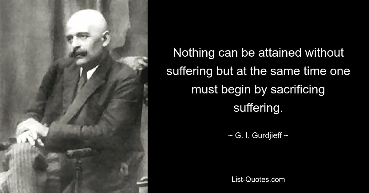 Nothing can be attained without suffering but at the same time one must begin by sacrificing suffering. — © G. I. Gurdjieff