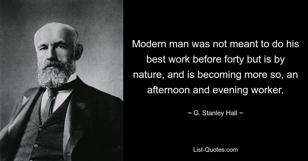 Modern man was not meant to do his best work before forty but is by nature, and is becoming more so, an afternoon and evening worker. — © G. Stanley Hall