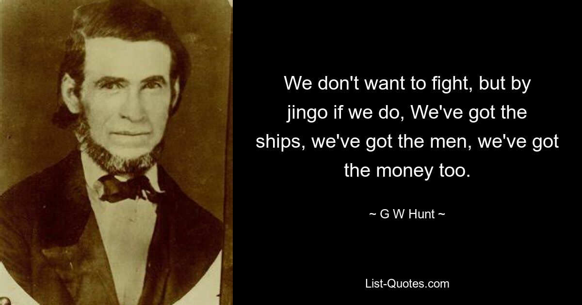 We don't want to fight, but by jingo if we do, We've got the ships, we've got the men, we've got the money too. — © G W Hunt