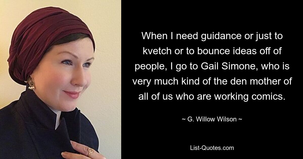 When I need guidance or just to kvetch or to bounce ideas off of people, I go to Gail Simone, who is very much kind of the den mother of all of us who are working comics. — © G. Willow Wilson