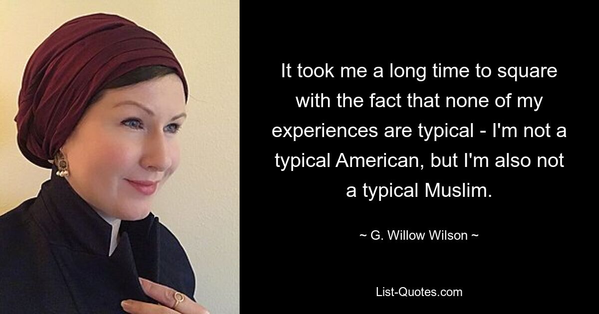 It took me a long time to square with the fact that none of my experiences are typical - I'm not a typical American, but I'm also not a typical Muslim. — © G. Willow Wilson