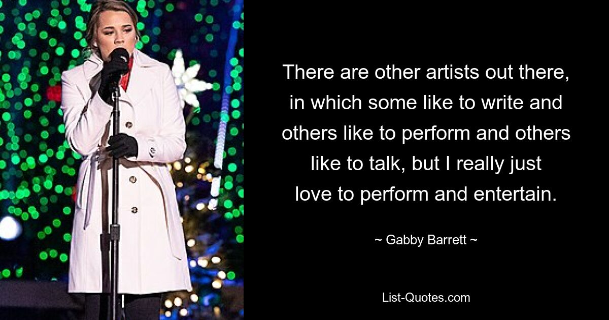 There are other artists out there, in which some like to write and others like to perform and others like to talk, but I really just love to perform and entertain. — © Gabby Barrett