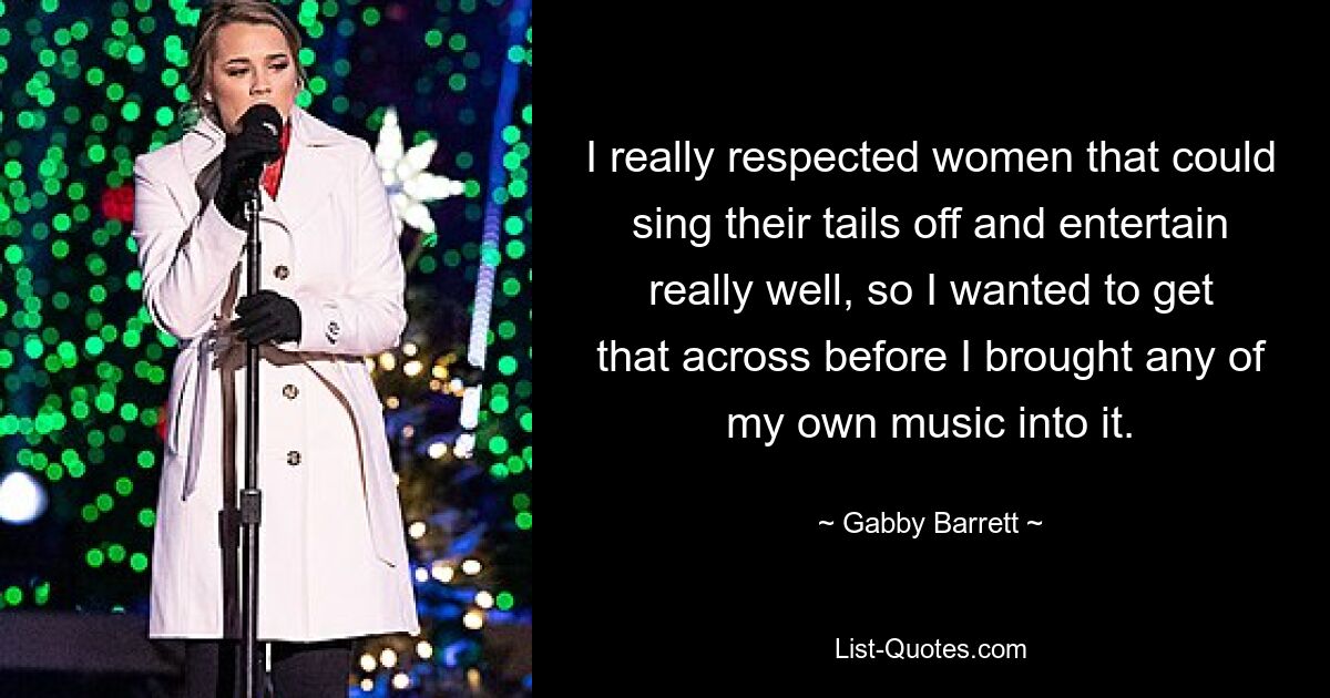 I really respected women that could sing their tails off and entertain really well, so I wanted to get that across before I brought any of my own music into it. — © Gabby Barrett