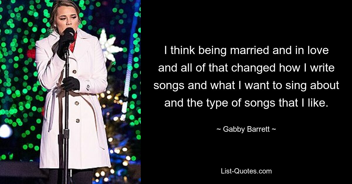 I think being married and in love and all of that changed how I write songs and what I want to sing about and the type of songs that I like. — © Gabby Barrett