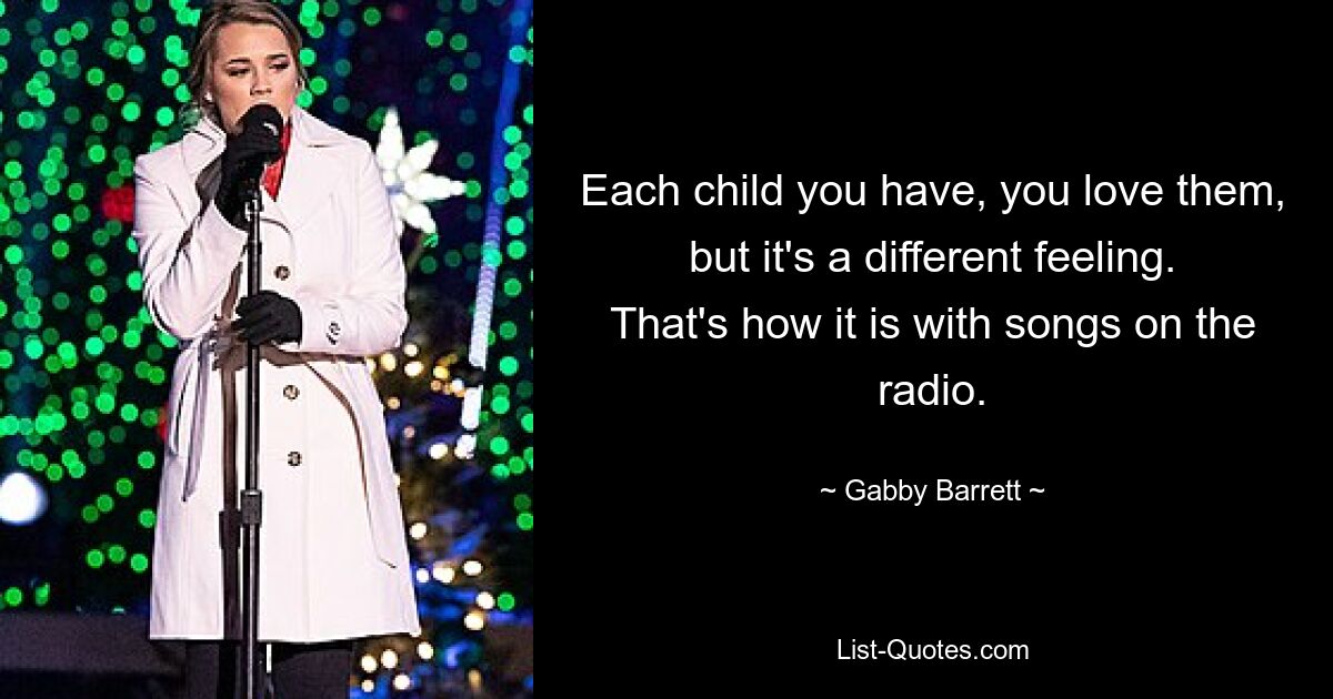 Each child you have, you love them, but it's a different feeling. That's how it is with songs on the radio. — © Gabby Barrett