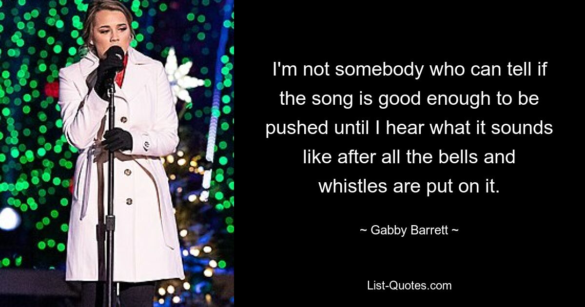 I'm not somebody who can tell if the song is good enough to be pushed until I hear what it sounds like after all the bells and whistles are put on it. — © Gabby Barrett