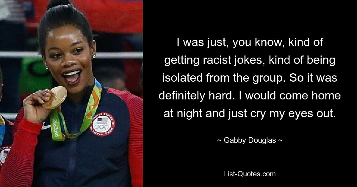 I was just, you know, kind of getting racist jokes, kind of being isolated from the group. So it was definitely hard. I would come home at night and just cry my eyes out. — © Gabby Douglas