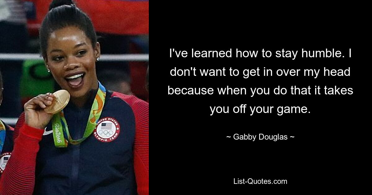 I've learned how to stay humble. I don't want to get in over my head because when you do that it takes you off your game. — © Gabby Douglas