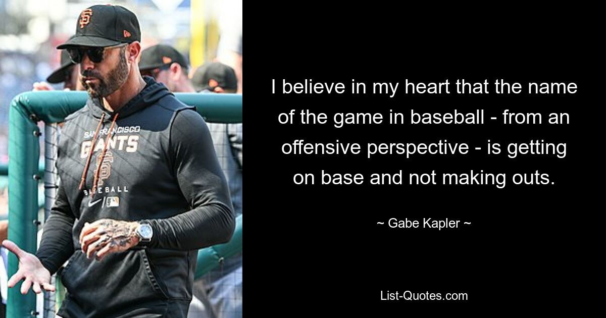 I believe in my heart that the name of the game in baseball - from an offensive perspective - is getting on base and not making outs. — © Gabe Kapler