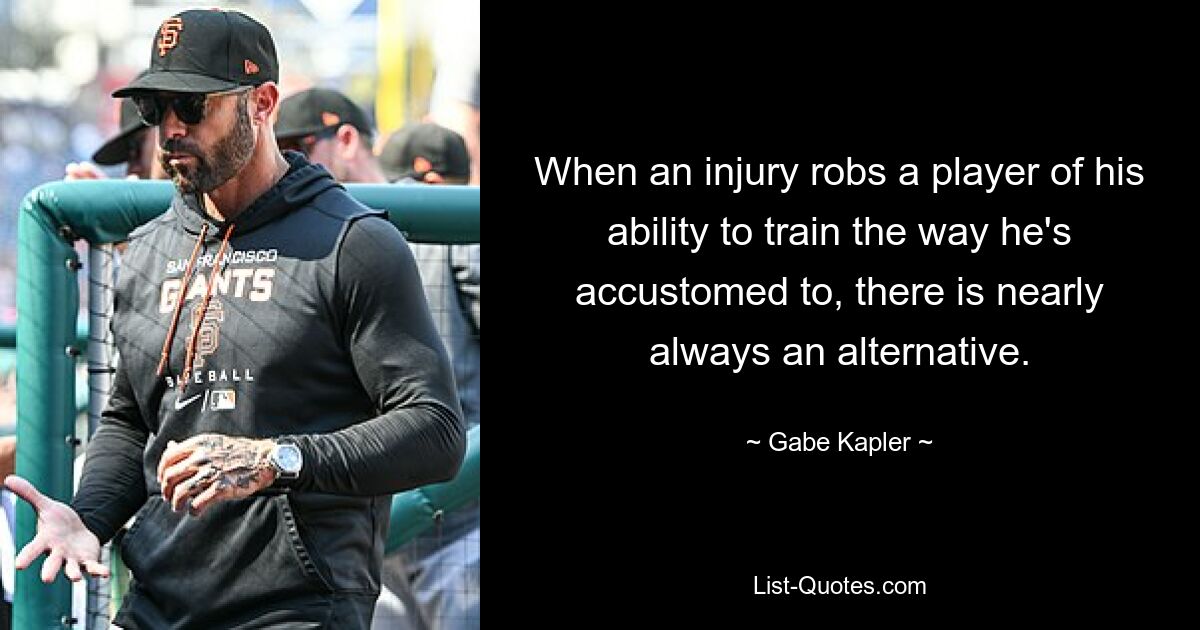 When an injury robs a player of his ability to train the way he's accustomed to, there is nearly always an alternative. — © Gabe Kapler