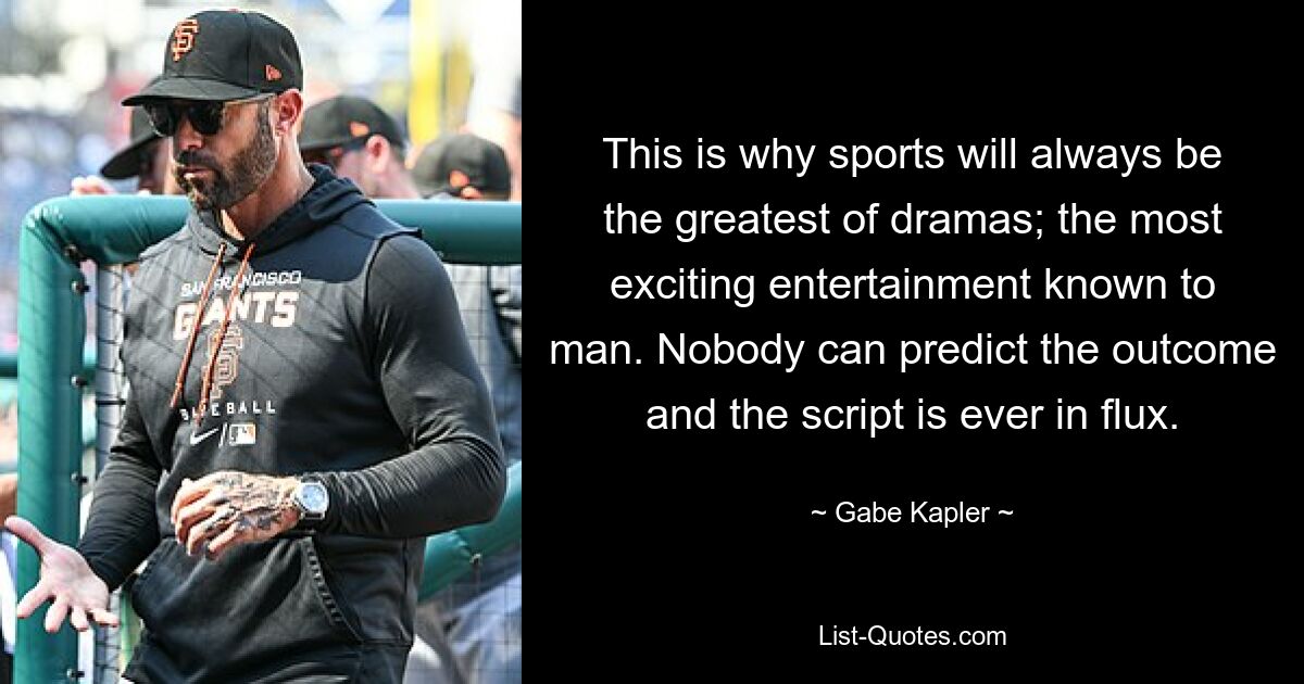 This is why sports will always be the greatest of dramas; the most exciting entertainment known to man. Nobody can predict the outcome and the script is ever in flux. — © Gabe Kapler