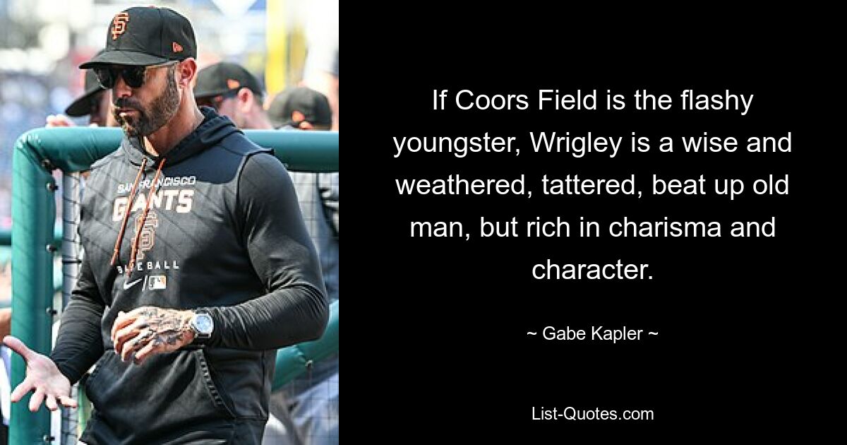 If Coors Field is the flashy youngster, Wrigley is a wise and weathered, tattered, beat up old man, but rich in charisma and character. — © Gabe Kapler