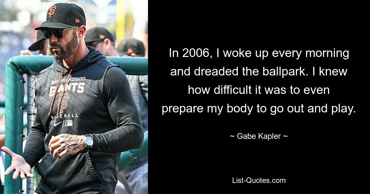 In 2006, I woke up every morning and dreaded the ballpark. I knew how difficult it was to even prepare my body to go out and play. — © Gabe Kapler