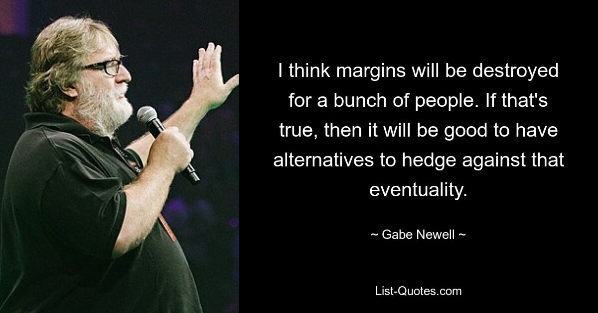 I think margins will be destroyed for a bunch of people. If that's true, then it will be good to have alternatives to hedge against that eventuality. — © Gabe Newell