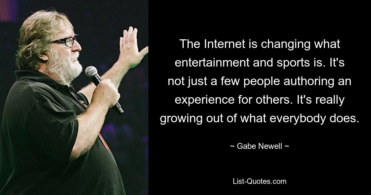 The Internet is changing what entertainment and sports is. It's not just a few people authoring an experience for others. It's really growing out of what everybody does. — © Gabe Newell