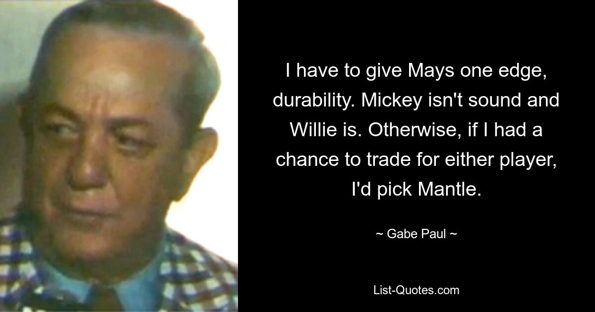 I have to give Mays one edge, durability. Mickey isn't sound and Willie is. Otherwise, if I had a chance to trade for either player, I'd pick Mantle. — © Gabe Paul