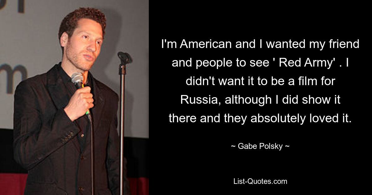 I'm American and I wanted my friend and people to see ' Red Army' . I didn't want it to be a film for Russia, although I did show it there and they absolutely loved it. — © Gabe Polsky