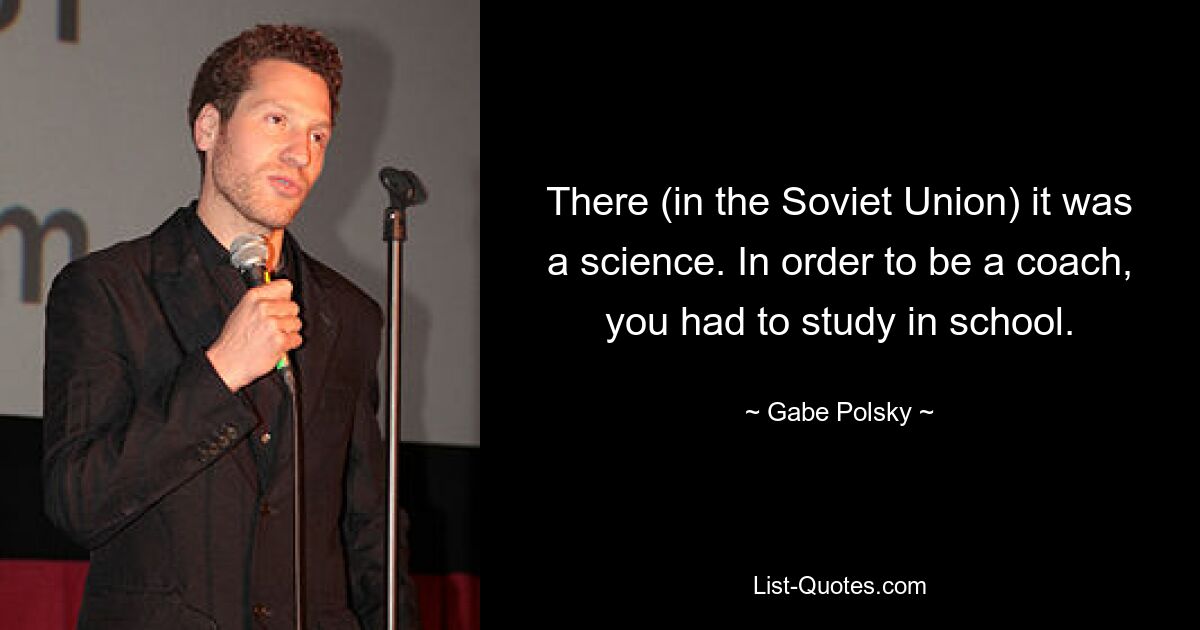 There (in the Soviet Union) it was a science. In order to be a coach, you had to study in school. — © Gabe Polsky