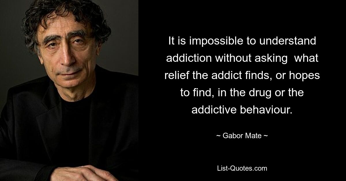 It is impossible to understand addiction without asking  what relief the addict finds, or hopes to find, in the drug or the addictive behaviour. — © Gabor Mate