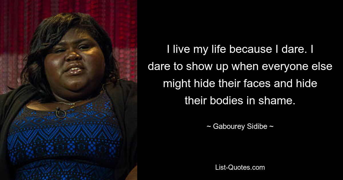 I live my life because I dare. I dare to show up when everyone else might hide their faces and hide their bodies in shame. — © Gabourey Sidibe