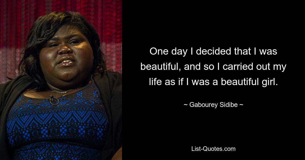 One day I decided that I was beautiful, and so I carried out my life as if I was a beautiful girl. — © Gabourey Sidibe