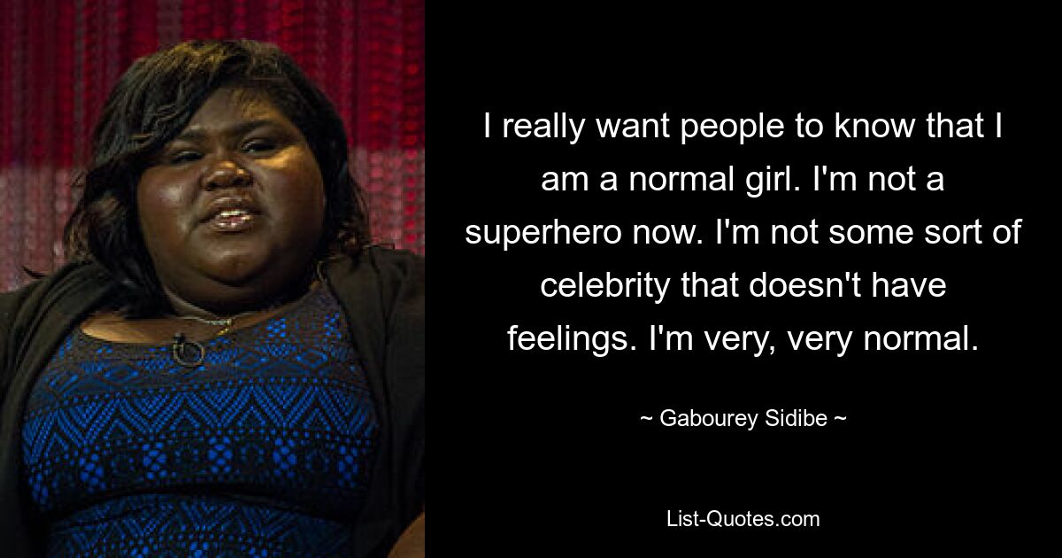 I really want people to know that I am a normal girl. I'm not a superhero now. I'm not some sort of celebrity that doesn't have feelings. I'm very, very normal. — © Gabourey Sidibe