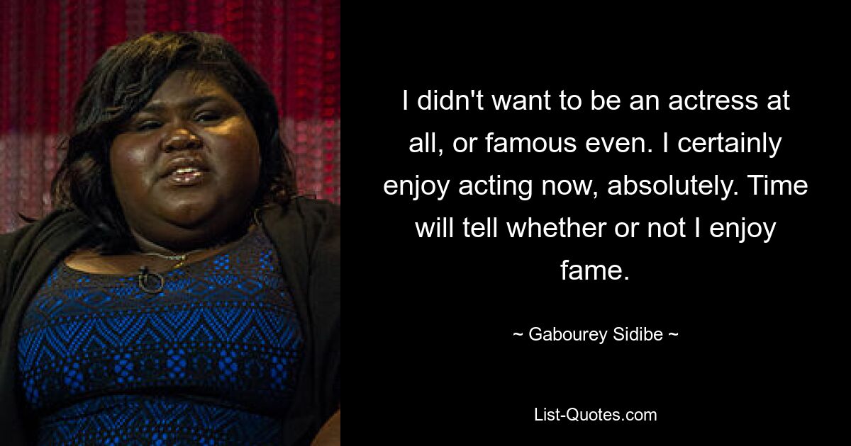 I didn't want to be an actress at all, or famous even. I certainly enjoy acting now, absolutely. Time will tell whether or not I enjoy fame. — © Gabourey Sidibe