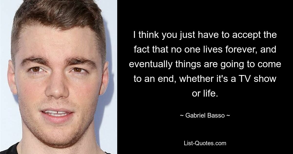 I think you just have to accept the fact that no one lives forever, and eventually things are going to come to an end, whether it's a TV show or life. — © Gabriel Basso