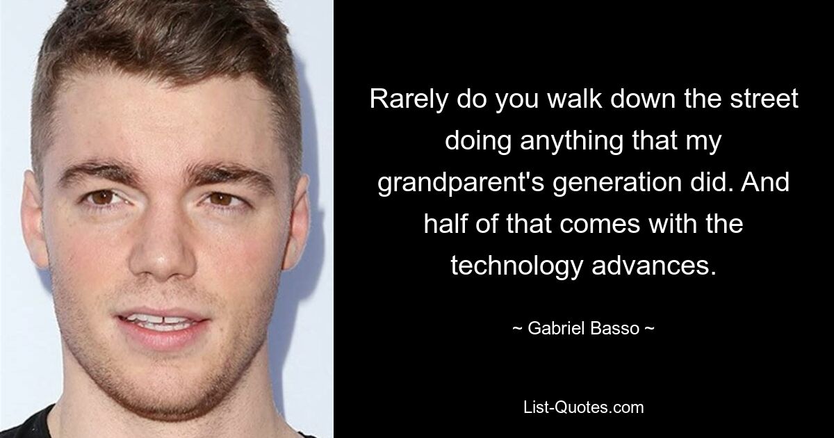 Rarely do you walk down the street doing anything that my grandparent's generation did. And half of that comes with the technology advances. — © Gabriel Basso