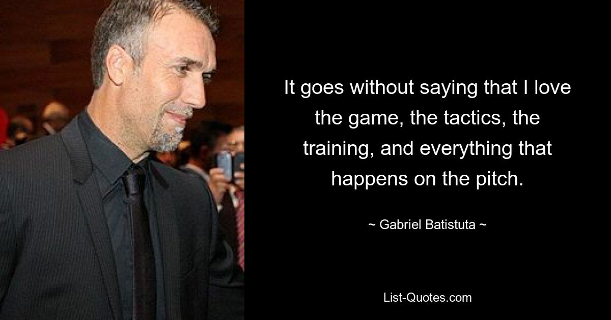 It goes without saying that I love the game, the tactics, the training, and everything that happens on the pitch. — © Gabriel Batistuta