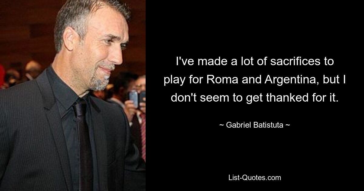 I've made a lot of sacrifices to play for Roma and Argentina, but I don't seem to get thanked for it. — © Gabriel Batistuta