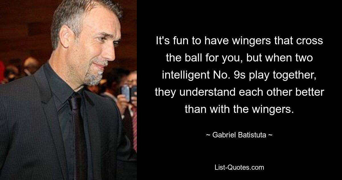 It's fun to have wingers that cross the ball for you, but when two intelligent No. 9s play together, they understand each other better than with the wingers. — © Gabriel Batistuta