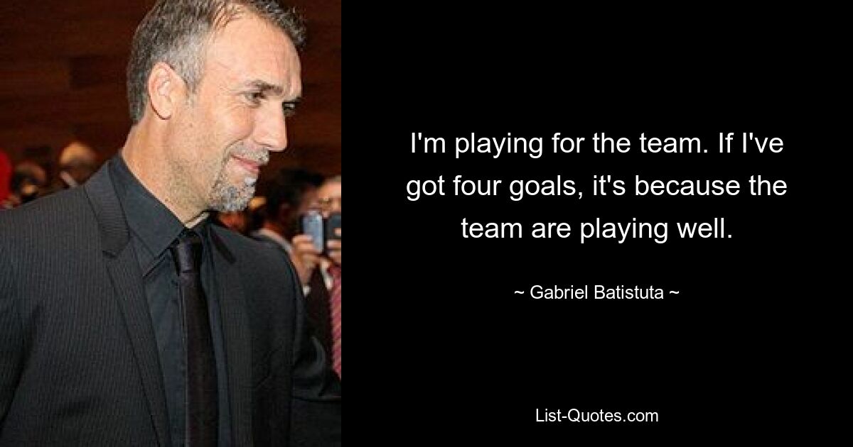 I'm playing for the team. If I've got four goals, it's because the team are playing well. — © Gabriel Batistuta