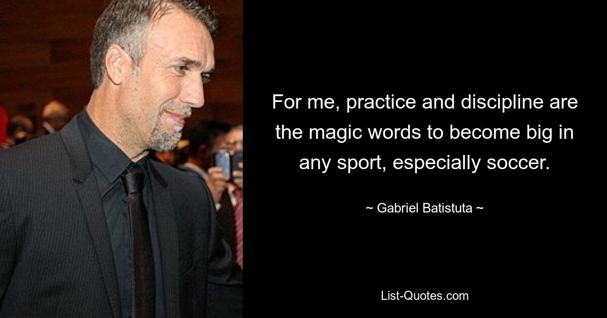 For me, practice and discipline are the magic words to become big in any sport, especially soccer. — © Gabriel Batistuta