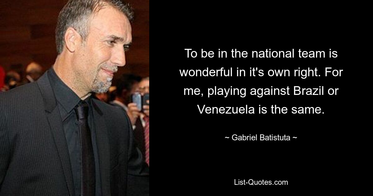 To be in the national team is wonderful in it's own right. For me, playing against Brazil or Venezuela is the same. — © Gabriel Batistuta