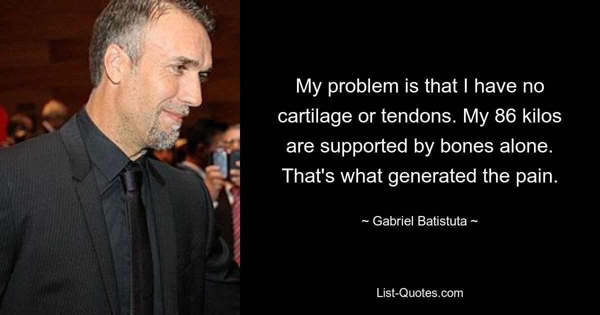 My problem is that I have no cartilage or tendons. My 86 kilos are supported by bones alone. That's what generated the pain. — © Gabriel Batistuta