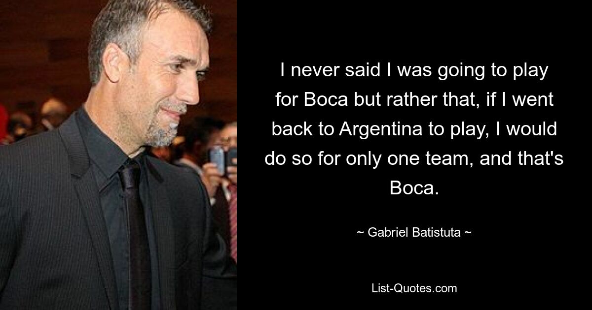 I never said I was going to play for Boca but rather that, if I went back to Argentina to play, I would do so for only one team, and that's Boca. — © Gabriel Batistuta