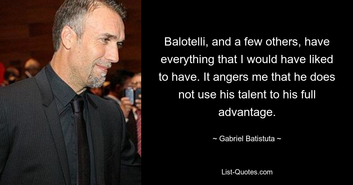 Balotelli, and a few others, have everything that I would have liked to have. It angers me that he does not use his talent to his full advantage. — © Gabriel Batistuta