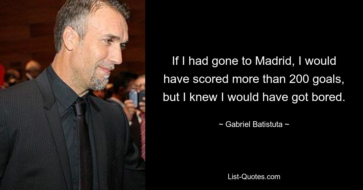 If I had gone to Madrid, I would have scored more than 200 goals, but I knew I would have got bored. — © Gabriel Batistuta