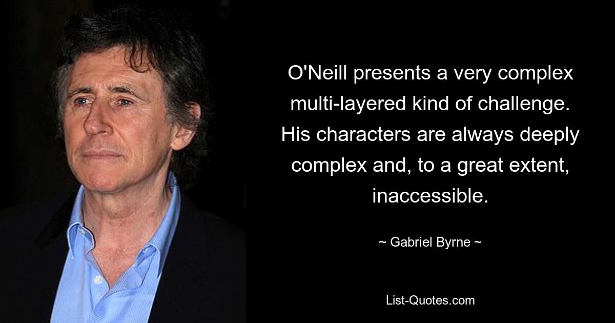 O'Neill presents a very complex multi-layered kind of challenge. His characters are always deeply complex and, to a great extent, inaccessible. — © Gabriel Byrne