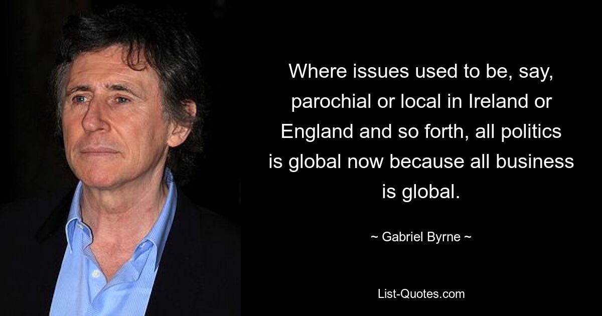 Where issues used to be, say, parochial or local in Ireland or England and so forth, all politics is global now because all business is global. — © Gabriel Byrne