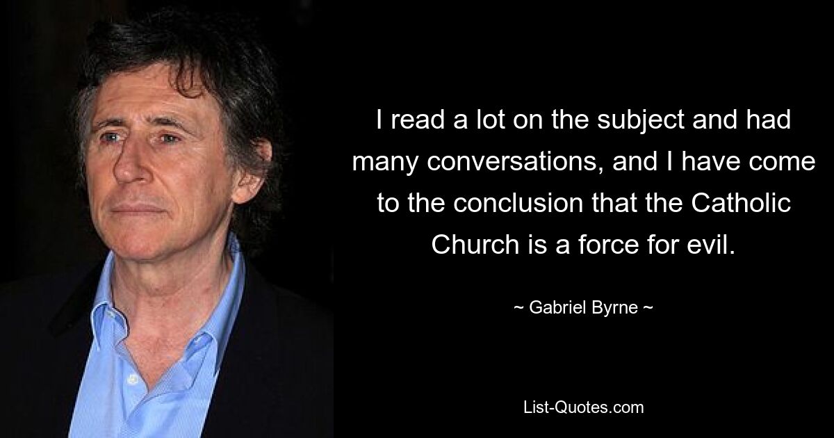 I read a lot on the subject and had many conversations, and I have come to the conclusion that the Catholic Church is a force for evil. — © Gabriel Byrne