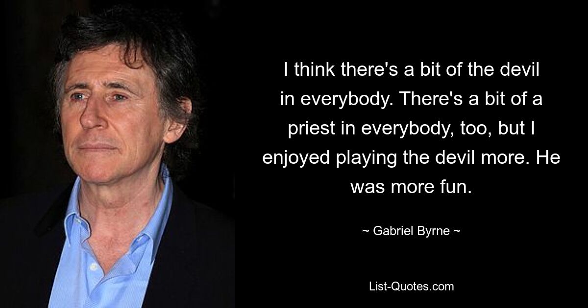 I think there's a bit of the devil in everybody. There's a bit of a priest in everybody, too, but I enjoyed playing the devil more. He was more fun. — © Gabriel Byrne