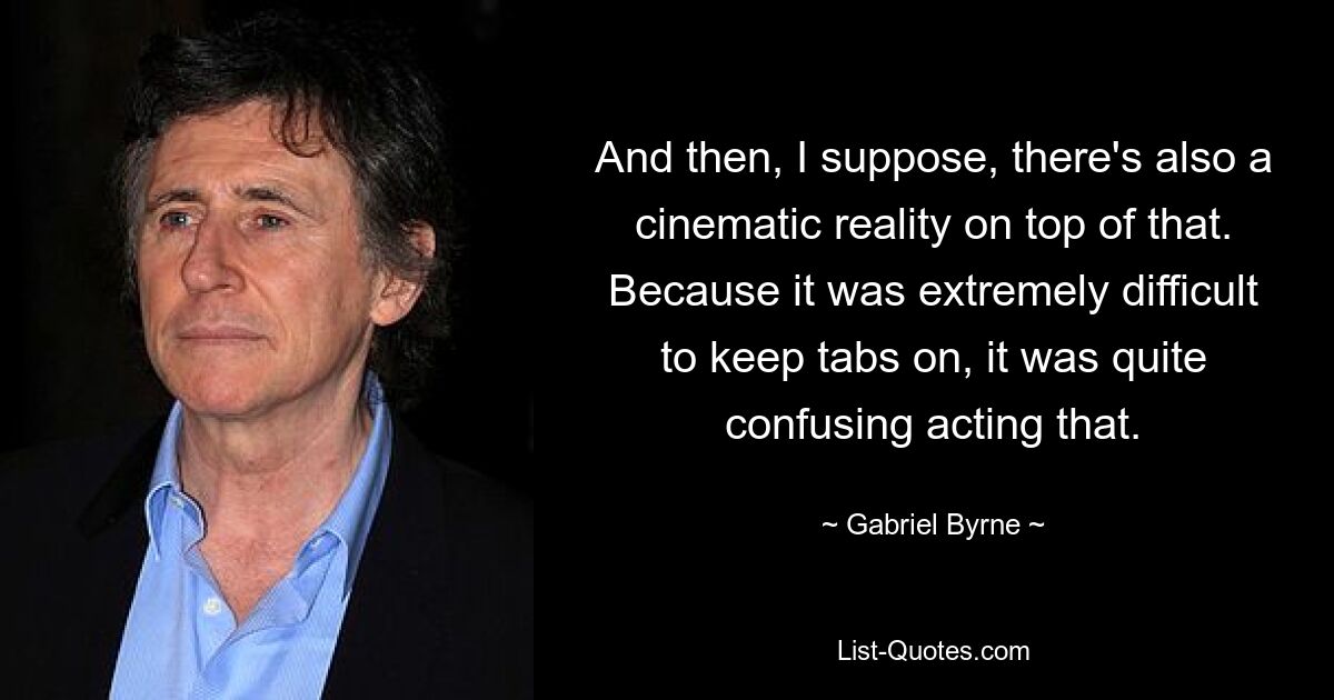 And then, I suppose, there's also a cinematic reality on top of that. Because it was extremely difficult to keep tabs on, it was quite confusing acting that. — © Gabriel Byrne