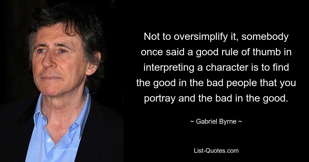 Not to oversimplify it, somebody once said a good rule of thumb in interpreting a character is to find the good in the bad people that you portray and the bad in the good. — © Gabriel Byrne