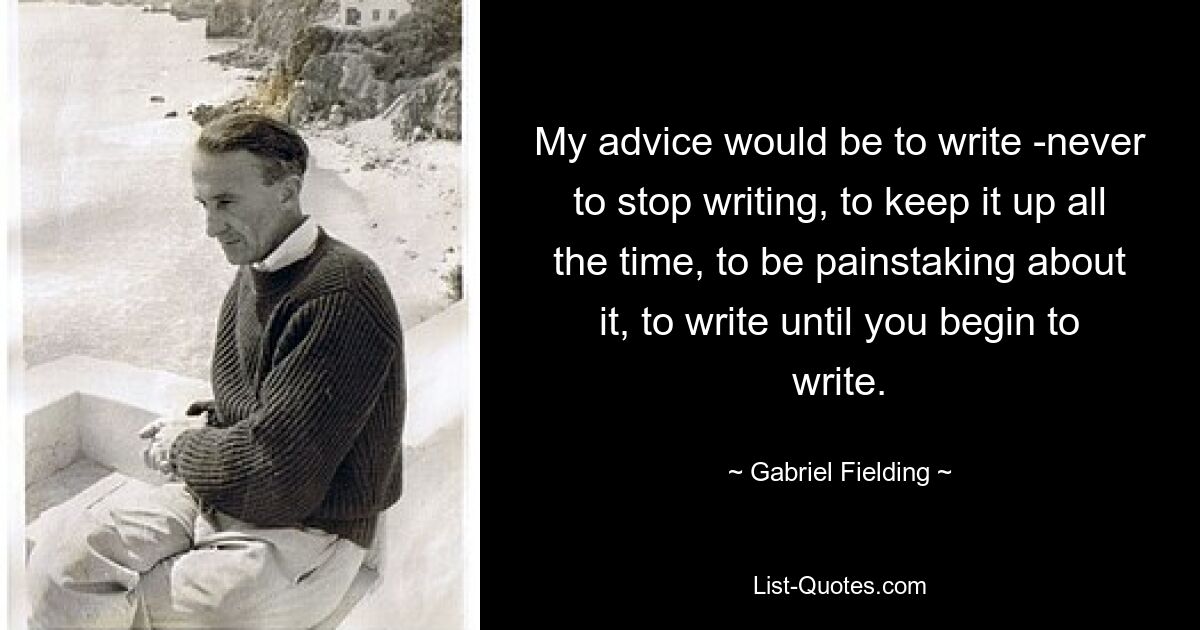 My advice would be to write -never to stop writing, to keep it up all the time, to be painstaking about it, to write until you begin to write. — © Gabriel Fielding