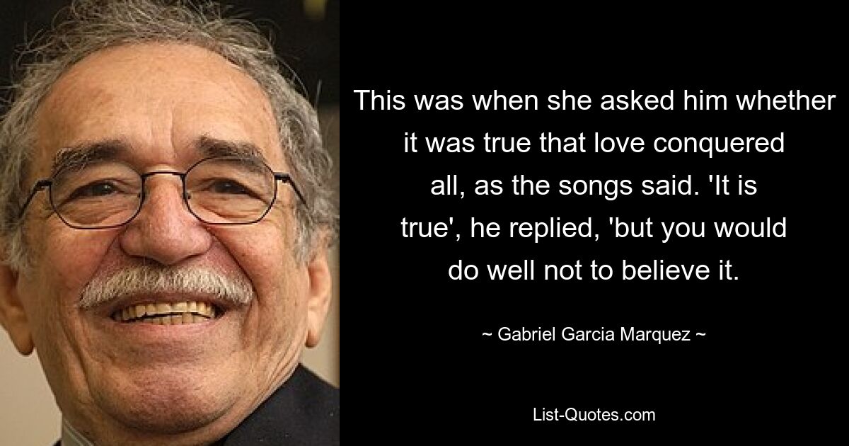 This was when she asked him whether it was true that love conquered all, as the songs said. 'It is true', he replied, 'but you would do well not to believe it. — © Gabriel Garcia Marquez