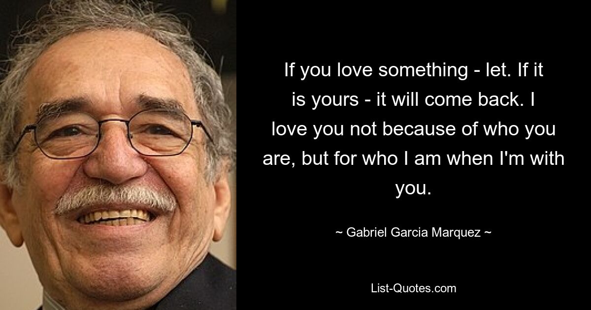 If you love something - let. If it is yours - it will come back. I love you not because of who you are, but for who I am when I'm with you. — © Gabriel Garcia Marquez