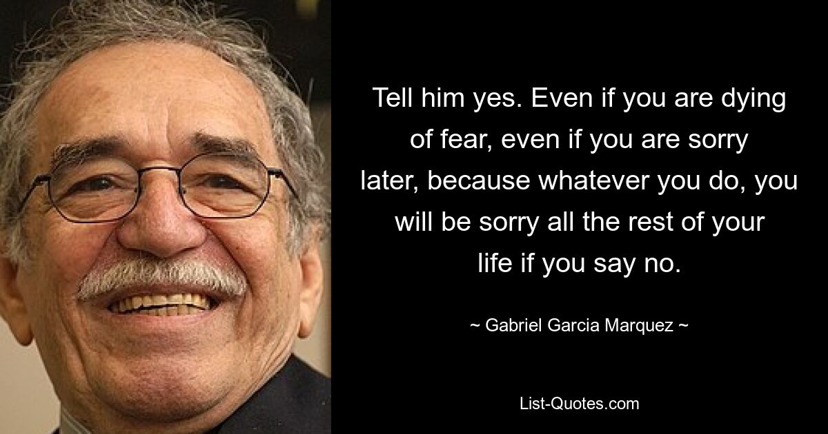 Tell him yes. Even if you are dying of fear, even if you are sorry later, because whatever you do, you will be sorry all the rest of your life if you say no. — © Gabriel Garcia Marquez