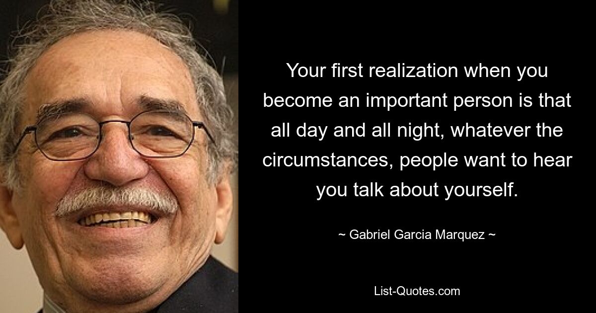 Your first realization when you become an important person is that all day and all night, whatever the circumstances, people want to hear you talk about yourself. — © Gabriel Garcia Marquez